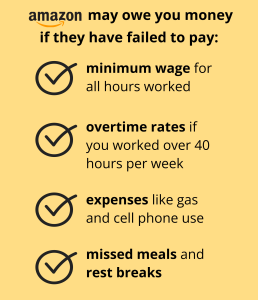 amazon may owe you money if they have failed to pay: minimum wage for all hours worked overtime rates if you worked over 40 hours per week expenses like gas and cell phone use missed meals and rest breaks