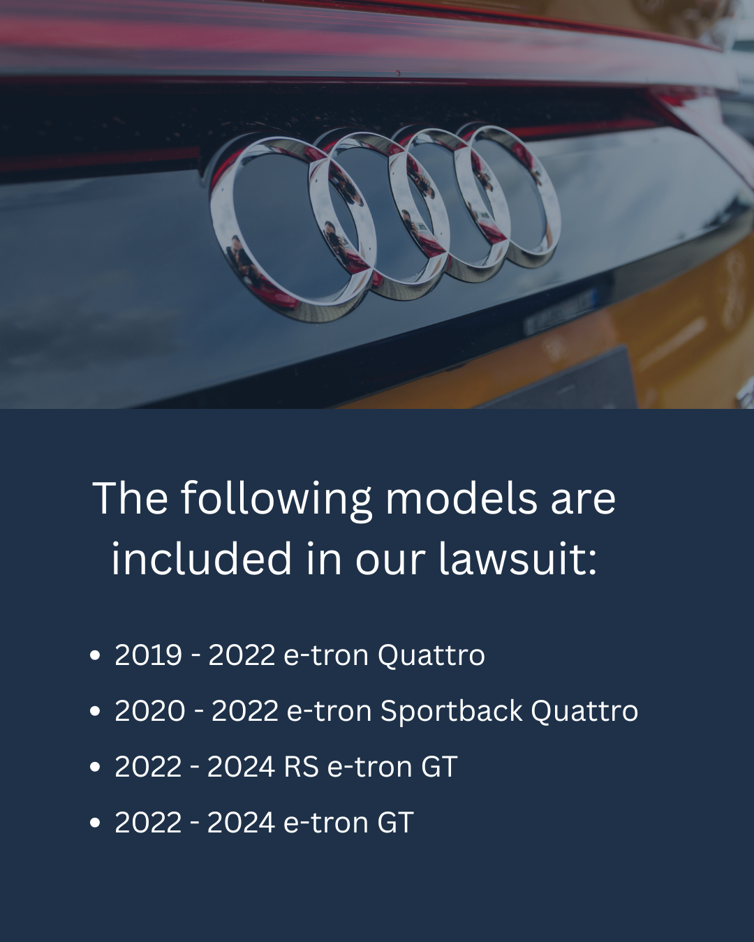 The following models are included in our lawsuit: 2019-2022 Audi e-tron Quattro, 2020- 2022 Audi e-tron Sportback Quattro, 2022-2024 Audi RS e-tron GT, 2022- 2024 Audi e-tron GT 