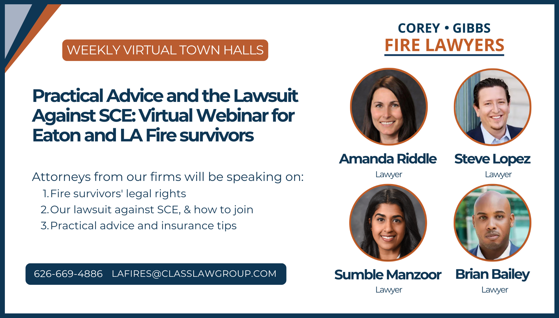 Weekly Virtual Town Halls. Eaton Fire: Practical Advice and the Lawsuit Against SCE for Eaton and LA Fire Survivors. Attorneys from our firms will be speaking on: Fire Survivors' legal rights, our lawsuit against SCE and how to join, and practical advice and insurance tips. Call 626-669-4886 or email LAfires@classlawgroup.com. Corey Gibbs Fare Lawyers: Amanda Riddle, Steve Lopez, Sumble Manzoor, Brian Bailey.