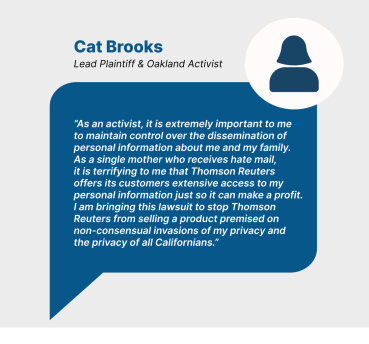 Quote from Cat Brooks (Lead Plaintiff and Oakland Activist) "As an activist, it is extremely important to me to maintain control over the dissemination of personal information about me and my family. As a single mother who receives hate mail, it is terrifying to me that Thomson Reuters offers its customers extensive access to my personal information just so it can make a profit. I am bringing this lawsuit to stop Thomson Reuters from selling a product premised on non-consensual invasions of my privacy and the privacy of all Californians."